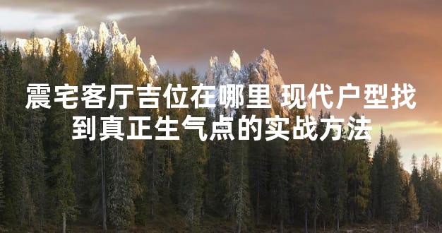 震宅客厅吉位在哪里 现代户型找到真正生气点的实战方法